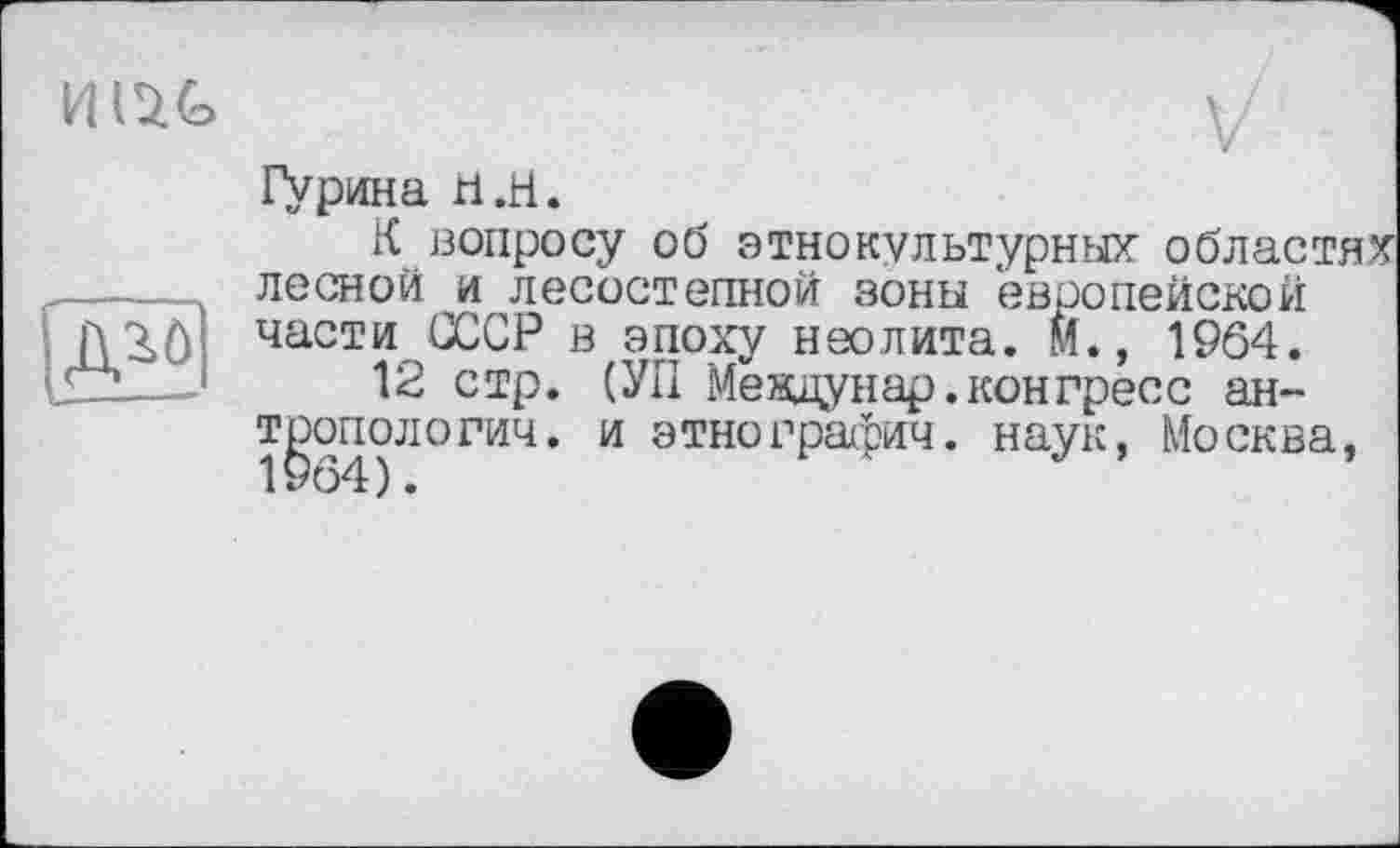 ﻿

V
Гурина h .H.
К вопросу об этнокультурных областях лесной и лесостепной зоны европейской части СССР в эпоху неолита. М., 1964.
12 стр. (УП Мевдунар. конгресс антропологии. и этнографии. наук, Москва,